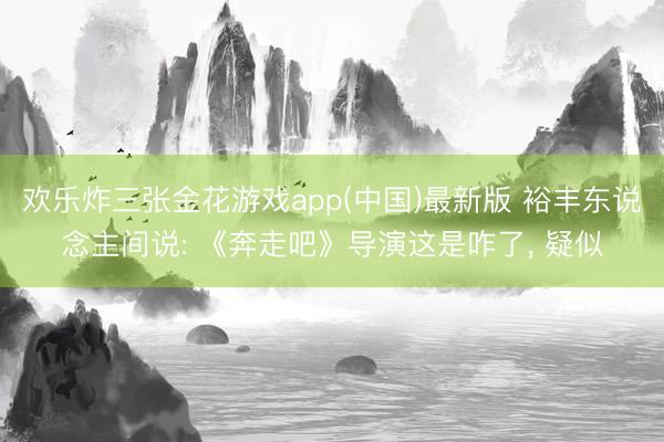 欢乐炸三张金花游戏app(中国)最新版 裕丰东说念主间说: 《奔走吧》导演这是咋了， 疑似