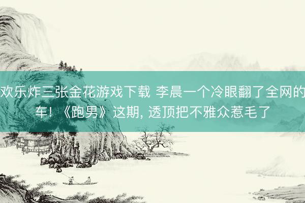 欢乐炸三张金花游戏下载 李晨一个冷眼翻了全网的车! 《跑男》这期， 透顶把不雅众惹毛了