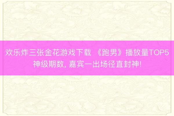欢乐炸三张金花游戏下载 《跑男》播放量TOP5神级期数， 嘉宾一出场径直封神!