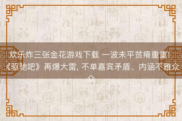 欢乐炸三张金花游戏下载 一波未平贫瘠重重! 《驱驰吧》再爆大雷， 不单嘉宾矛盾、内涵不雅众