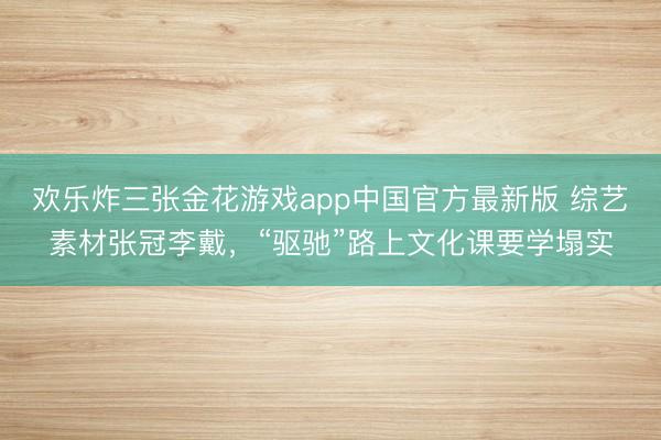欢乐炸三张金花游戏app中国官方最新版 综艺素材张冠李戴，“驱驰”路上文化课要学塌实
