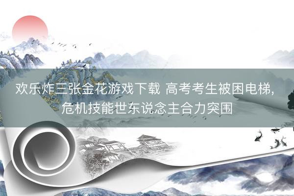 欢乐炸三张金花游戏下载 高考考生被困电梯, 危机技能世东说念主合力突围