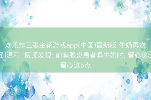 欢乐炸三张金花游戏app(中国)最新版 牛奶再次受到温和! 医师发现: 前哨腺炎患者喝牛奶时， 留心这5点