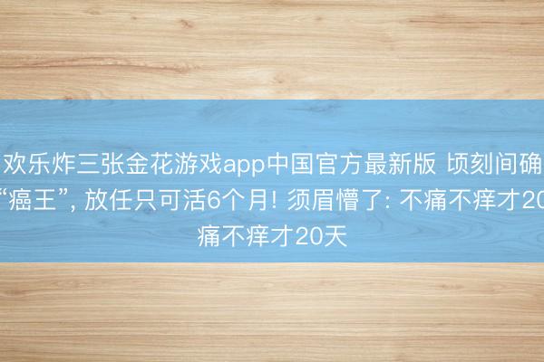 欢乐炸三张金花游戏app中国官方最新版 顷刻间确诊“癌王”, 放任只可活6个月! 须眉懵了: 不痛不痒才20天
