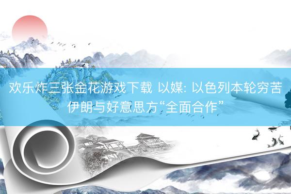 欢乐炸三张金花游戏下载 以媒: 以色列本轮穷苦伊朗与好意思方“全面合作”
