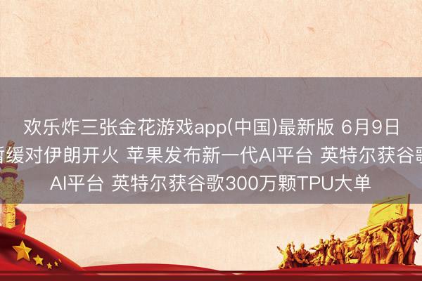 欢乐炸三张金花游戏app(中国)最新版 6月9日隔夜要闻: 以色列暂缓对伊朗开火 苹果发布新一代AI平台 英特尔获谷歌300万颗TPU大单