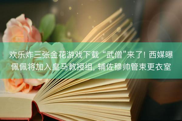 欢乐炸三张金花游戏下载 “武僧”来了! 西媒曝佩佩将加入皇马教授组， 辅佐穆帅管束更衣室