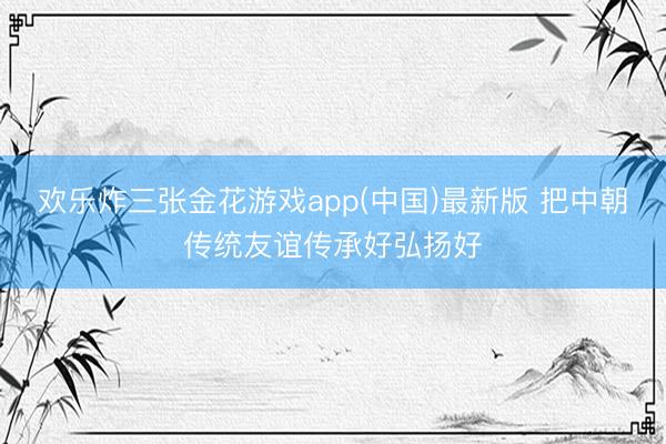 欢乐炸三张金花游戏app(中国)最新版 把中朝传统友谊传承好弘扬好