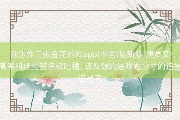 欢乐炸三张金花游戏app(中国)最新版 演员艾米高考科场拒签名被吐槽， 该反想的是难题分寸的追星者