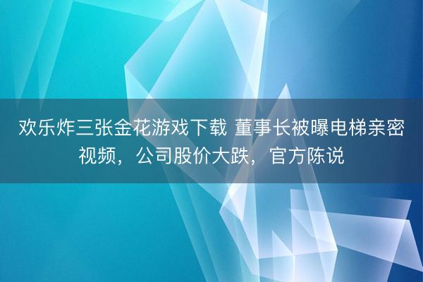 欢乐炸三张金花游戏下载 董事长被曝电梯亲密视频，公司股价大跌，官方陈说