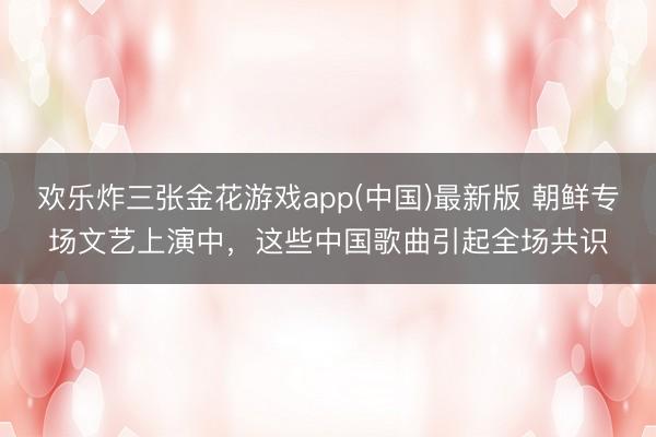 欢乐炸三张金花游戏app(中国)最新版 朝鲜专场文艺上演中，这些中国歌曲引起全场共识