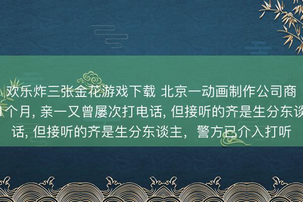 欢乐炸三张金花游戏下载 北京一动画制作公司商务赶赴泰国后失联近1个月， 亲一又曾屡次打电话， 但接听的齐是生分东谈主，警方已介入打听