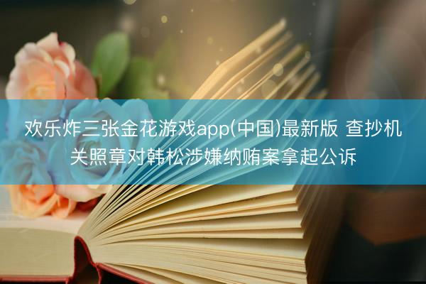 欢乐炸三张金花游戏app(中国)最新版 查抄机关照章对韩松涉嫌纳贿案拿起公诉