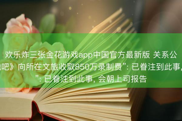 欢乐炸三张金花游戏app中国官方最新版 关系公司恢复“《驱驰吧》向所在文旅收取850万录制费”: 已眷注到此事， 会朝上司报告