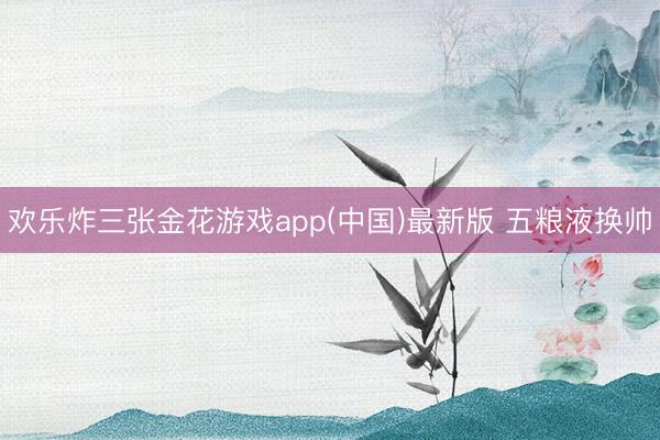 欢乐炸三张金花游戏app(中国)最新版 五粮液换帅