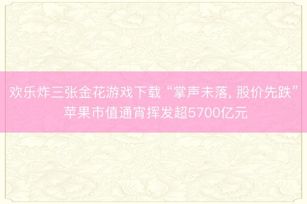 欢乐炸三张金花游戏下载 “掌声未落， 股价先跌” 苹果市值通宵挥发超5700亿元