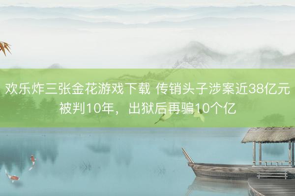 欢乐炸三张金花游戏下载 传销头子涉案近38亿元被判10年,出狱后再骗10个亿
