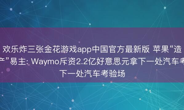 欢乐炸三张金花游戏app中国官方最新版 苹果“造车遗产”易主: Waymo斥资2.2亿好意思元拿下一处汽车考验场