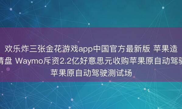 欢乐炸三张金花游戏app中国官方最新版 苹果造车策划清盘 Waymo斥资2.2亿好意思元收购苹果原自动驾驶测试场