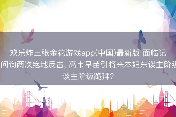 欢乐炸三张金花游戏app(中国)最新版 面临记者亏本问询两次绝地反击, 高市早苗引将来本妇东谈主阶级跪拜?