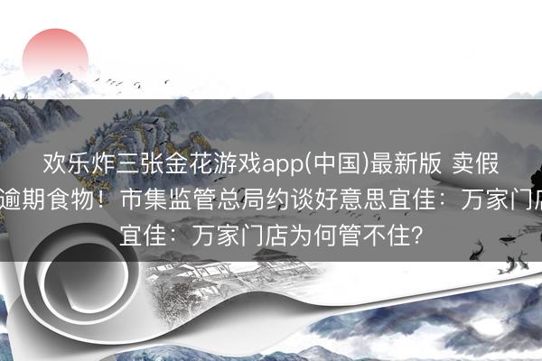 欢乐炸三张金花游戏app(中国)最新版 卖假烟刚致歉又卖逾期食物!市集监管总局约谈好意思宜佳:万家门店为何管不住?