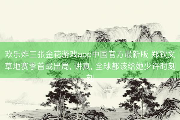 欢乐炸三张金花游戏app中国官方最新版 郑钦文草地赛季首战出局， 讲真， 全球都该给她少许时刻