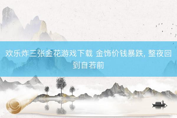 欢乐炸三张金花游戏下载 金饰价钱暴跌， 整夜回到自若前