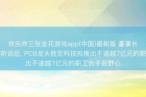 欢乐炸三张金花游戏app(中国)最新版 董事长陷“电梯亲密”听说后， PCB龙头胜宏科技拟推出不逾越7亿元的职工合手股野心