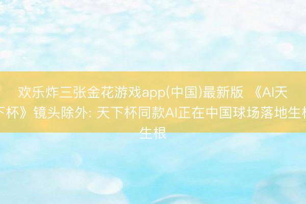 欢乐炸三张金花游戏app(中国)最新版 《AI天下杯》镜头除外: 天下杯同款AI正在中国球场落地生根