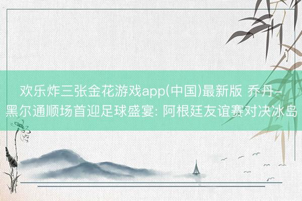 欢乐炸三张金花游戏app(中国)最新版 乔丹-黑尔通顺场首迎足球盛宴: 阿根廷友谊赛对决冰岛