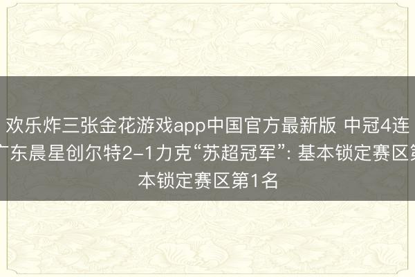 欢乐炸三张金花游戏app中国官方最新版 中冠4连捷! 广东晨星创尔特2-1力克“苏超冠军”: 基本锁定赛区第1名