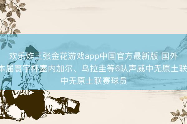 欢乐炸三张金花游戏app中国官方最新版 国外军团， 本届寰宇杯塞内加尔、乌拉圭等6队声威中无原土联赛球员