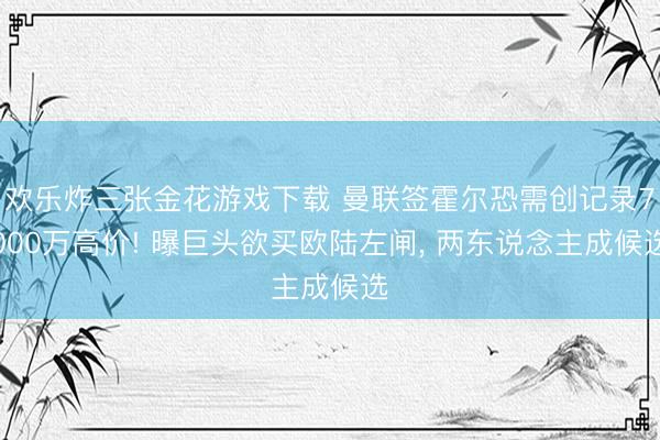 欢乐炸三张金花游戏下载 曼联签霍尔恐需创记录7000万高价! 曝巨头欲买欧陆左闸, 两东说念主成候选