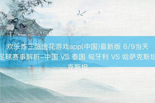 欢乐炸三张金花游戏app(中国)最新版 6/9当天足球赛事解析-中国 VS 泰国 匈牙利 VS 哈萨克斯坦