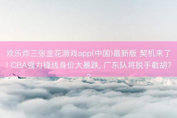 欢乐炸三张金花游戏app(中国)最新版 契机来了! CBA强力锋线身价大暴跌， 广东队将脱手截胡?