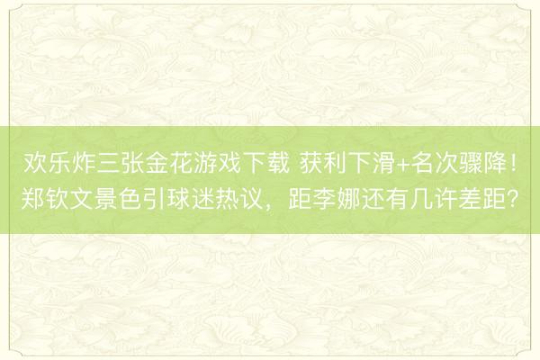 欢乐炸三张金花游戏下载 获利下滑+名次骤降！郑钦文景色引球迷热议，距李娜还有几许差距？
