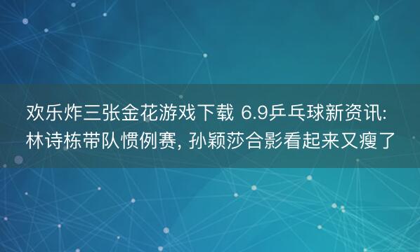 欢乐炸三张金花游戏下载 6.9乒乓球新资讯: 林诗栋带队惯例赛， 孙颖莎合影看起来又瘦了