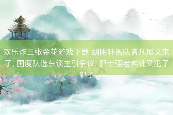 欢乐炸三张金花游戏下载 胡明轩离队曾凡博又来了, 国度队选东谈主引争议, 郭士强老舛讹又犯了