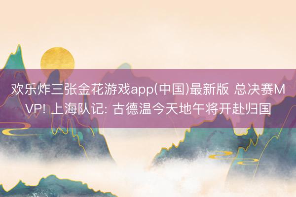 欢乐炸三张金花游戏app(中国)最新版 总决赛MVP! 上海队记: 古德温今天地午将开赴归国