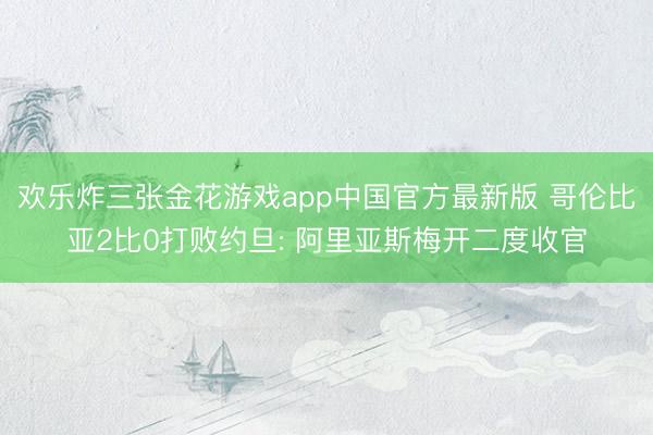 欢乐炸三张金花游戏app中国官方最新版 哥伦比亚2比0打败约旦: 阿里亚斯梅开二度收官