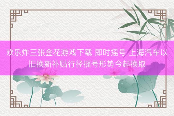 欢乐炸三张金花游戏下载 即时摇号 上海汽车以旧换新补贴行径摇号形势今起换取