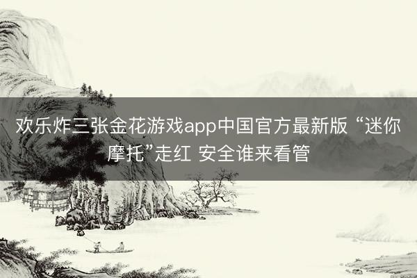 欢乐炸三张金花游戏app中国官方最新版 “迷你摩托”走红 安全谁来看管