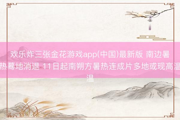 欢乐炸三张金花游戏app(中国)最新版 南边暑热蓦地消退 11日起南朔方暑热连成片多地或现高温