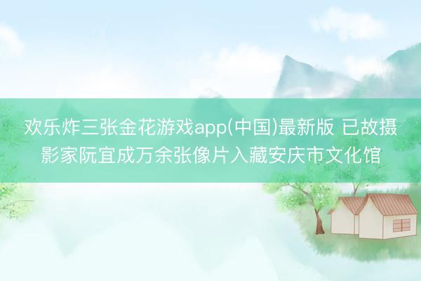 欢乐炸三张金花游戏app(中国)最新版 已故摄影家阮宜成万余张像片入藏安庆市文化馆