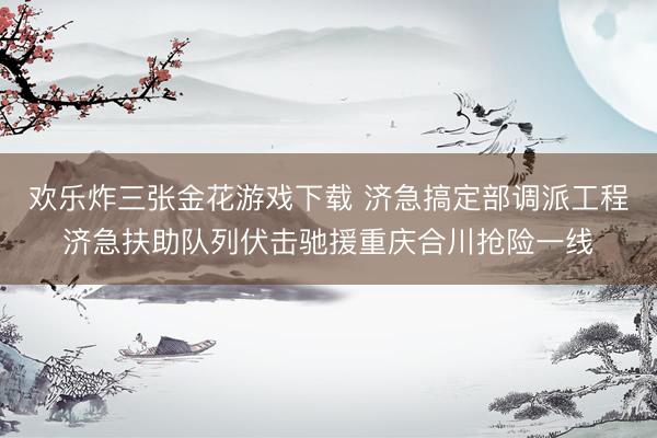 欢乐炸三张金花游戏下载 济急搞定部调派工程济急扶助队列伏击驰援重庆合川抢险一线