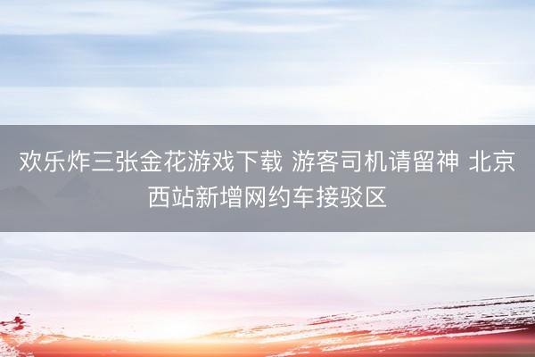 欢乐炸三张金花游戏下载 游客司机请留神 北京西站新增网约车接驳区