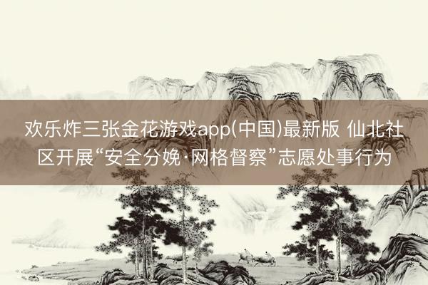 欢乐炸三张金花游戏app(中国)最新版 仙北社区开展“安全分娩·网格督察”志愿处事行为