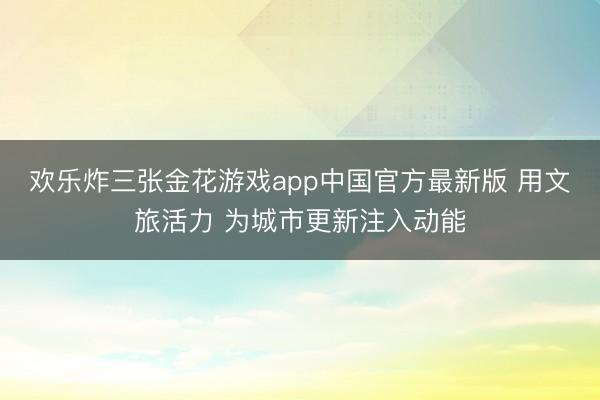 欢乐炸三张金花游戏app中国官方最新版 用文旅活力 为城市更新注入动能