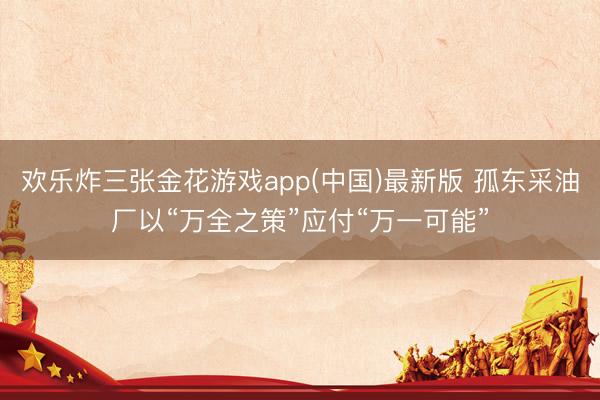 欢乐炸三张金花游戏app(中国)最新版 孤东采油厂以“万全之策”应付“万一可能”