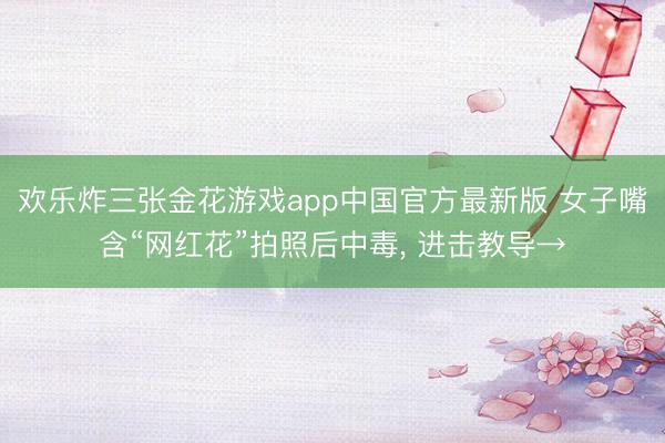 欢乐炸三张金花游戏app中国官方最新版 女子嘴含“网红花”拍照后中毒， 进击教导→